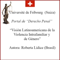 *Université de Fribourg (Suiza) Portal de “Derecho Penal” VISIÓN LATINOAMERICANA DE LA VIOLENCIA INTRAFAMILIAR Y DE GÉNERO LATIN AMERICAN VIEW OF VIOLENCE INTRAFAMILY AND GENDER AUTORA: ROBERTA LÍDICE. Disponible en el portal de "Derecho Penal", perteneciente a la Université de Fribourg (Suiza), el texto de mi autoría, titulado: “VISIÓN LATINOAMERICANA DE LA VIOLENCIA INTRAFAMILIAR Y DE GÉNERO” ¹ "LATIN AMERICAN VIEW OF VIOLENCE INTRAFAMILY AND GENDER" Véase en la sección “Artículos”, disponible en línea: http://perso.unifr.ch/derechopenal/assets/files/articulos/a_20190908_02.pdf Para obtener más información, por favor consulte el siguiente enlace: http://perso.unifr.ch/derechopenal/documentos/articulos#L ¡Buena lectura! Roberta Lídice. [1] LÍDICE, Roberta. “Visión Latinoamericana de la Violencia Intrafamiliar y de Género”. Portal de “Derecho Penal”, sección: artículos. Université de Fribourg, Suiza, septiembre 2019, p. 1-24. Disponible en: .
