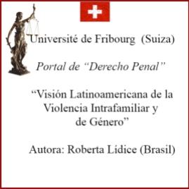 *Université de Fribourg (Suiza) Portal de “Derecho Penal” VISIÓN LATINOAMERICANA DE LA VIOLENCIA INTRAFAMILIAR Y DE GÉNERO LATIN AMERICAN VIEW OF VIOLENCE INTRAFAMILY AND GENDER AUTORA: ROBERTA LÍDICE. Disponible en el portal de "Derecho Penal", perteneciente a la Université de Fribourg (Suiza), el texto de mi autoría, titulado: “VISIÓN LATINOAMERICANA DE LA VIOLENCIA INTRAFAMILIAR Y DE GÉNERO” ¹ "LATIN AMERICAN VIEW OF VIOLENCE INTRAFAMILY AND GENDER" Véase en la sección “Artículos”, disponible en línea: http://perso.unifr.ch/derechopenal/assets/files/articulos/a_20190908_02.pdf Para obtener más información, por favor consulte el siguiente enlace: http://perso.unifr.ch/derechopenal/documentos/articulos#L ¡Buena lectura! Roberta Lídice. [1] LÍDICE, Roberta. “Visión Latinoamericana de la Violencia Intrafamiliar y de Género”. Portal de “Derecho Penal”, sección: artículos. Université de Fribourg, Suiza, septiembre 2019, p. 1-24. Disponible en: .
