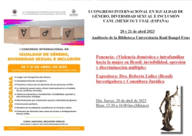 *I CONGRESO INTERNACIONAL EN IGUALDAD DE GÉNERO, DIVERSIDAD SEXUAL E INCLUSIÓN, promovido por la UANL (MÉXICO) y la USAL (ESPAÑA), que se celebrará los días 20 y 21 de abril de 2023 | Ponencia: «Violencia doméstica e intrafamiliar hacia la mujer en Brasil: invisibilidad, opresión y discriminación múltiple» – Expositora: Dra. Roberta LÍDICE (Brasil) Información y registro: edu.continuafacdyc@uanl.edu.mx *UANL: http://facdyc.uanl.mx